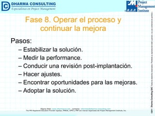 Fase 8. Operar el proceso y continuar la mejora Pasos: Estabilizar la solución. Medir la performance. Conducir una revisión post-implantación. Hacer ajustes. Encontrar oportunidades para las mejoras. Adoptar la solución. 