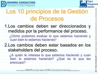 1.Los cambios deben ser direccionados y medidos por la performance del proceso. ¿Cómo podemos evaluar lo que estamos haciendo y cuan bien lo estamos haciendo ? 2.Los cambios deben estar basados en los stakeholders del proceso.  ¿A quién le interesa lo que estamos haciendo y cuan bien lo estamos haciendo? ¿Qué es lo que les preocupa? Los 10 principios de la Gestión de Procesos 