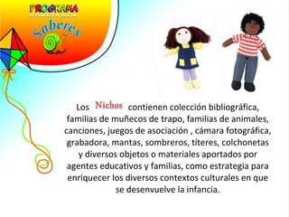Los  contienen colección bibliográfica, familias de muñecos de trapo, familias de animales, canciones, juegos de asociación , cámara fotográfica, grabadora, mantas, sombreros, títeres, colchonetas y diversos objetos o materiales aportados por agentes educativos y familias, como estrategia para enriquecer los diversos contextos culturales en que se desenvuelve la infancia. 