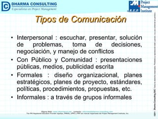 Tipos de Comunicación  Interpersonal : escuchar, presentar, solución de problemas, toma de decisiones, negociación, y manejo de conflictos Con Público y Comunidad : presentaciones públicas, medios, publicidad escrita Formales : diseño organizacional, planes estratégicos, planes de proyecto, estándares, políticas, procedimientos, propuestas, etc. Informales : a través de grupos informales 