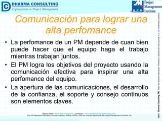 Comunicación para lograr una alta perfomance La perfomance de un PM depende de cuan bien puede hacer que el equipo haga el trabajo mientras trabajan juntos. El PM logra los objetivos del proyecto usando la comunicación efectiva para inspirar una alta perfomance del equipo. La apertura de las comunicaciones, el desarrollo de la confianza, el soporte y consejo continuos son elementos claves. 