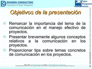 Objetivos de la presentación Remarcar la importancia del tema de la comunicación en el manejo efectivo de proyectos. Presentar brevemente algunos conceptos relativos a la comunicación en los proyectos. Proporcionar tips sobre temas concretos de comunicación en los proyectos. 