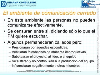 El ambiente de comunicación cerrado En este ambiente las personas no pueden comunicarse efectivamente. Se censuran entre si, diciendo sólo lo que el PM quiere escuchar. Algunos permanecerán callados pero: Presionaran por agendas escondidas. Ventilaran frustaciones de maneras improductivas Sabotearan el proyecto, al líder, o al equipo Se aislaran y no contribuirán a la producción del equipo Influenciaran negativamente a otros miembros 