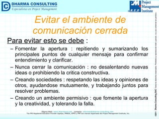 Evitar el ambiente de comunicación cerrada Para evitar esto se debe  : Fomentar la apertura : repitiendo y sumarizando los principales puntos de cualquier mensaje para confirmar entendimiento y clarificar. Nunca cerrar la comunicación : no desalentando nuevas ideas o prohibiendo la critica constructiva. Creando sociedades : respetando las ideas y opiniones de otros, ayudandose mutuamente, y trabajando juntos para resolver problemas. Creando un ambiente permisivo : que fomente la apertura y la creatividad, y tolerando la falla. 