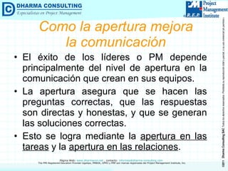 Como la apertura mejora la comunicación El éxito de los líderes o PM depende principalmente del nivel de apertura en la comunicación que crean en sus equipos. La apertura asegura que se hacen las preguntas correctas, que las respuestas son directas y honestas, y que se generan las soluciones correctas. Esto se logra mediante la  apertura en las tareas  y la  apertura en las relaciones . 