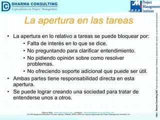 La apertura en las tareas La apertura en lo relativo a tareas se puede bloquear por: Falta de interés en lo que se dice. No preguntando para clarificar entendimiento. No pidiendo opinión sobre como resolver problemas. No ofreciendo soporte adicional que puede ser útil. Ambas partes tiene responsabilidad directa en esta apertura. Se puede lograr creando una sociedad para tratar de entenderse unos a otros. 