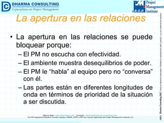La apertura en las relaciones La apertura en las relaciones se puede bloquear porque: El PM no escucha con efectividad. El ambiente muestra desequilibrios de poder. El PM le “habla” al equipo pero no “conversa” con él.  Las partes están en diferentes longitudes de onda en términos de prioridad de la situación a ser discutida. 