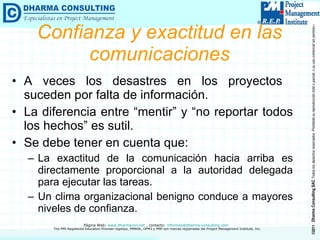 Confianza y exactitud en las comunicaciones A veces los desastres en los proyectos  suceden por falta de información. La diferencia entre “mentir” y “no reportar todos los hechos” es sutil. Se debe tener en cuenta que: La exactitud de la comunicación hacia arriba es directamente proporcional a la autoridad delegada para ejecutar las tareas. Un clima organizacional benigno conduce a mayores niveles de confianza. 