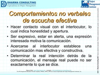 Comportamientos no verbales de escucha efectiva Hacer contacto visual con el interlocutor, lo cual indica honestidad y apertura. Ser expresivo, estar en alerta, una expresión interesada motiva la comunicación. Acercarse al interlocutor establece una comunicación mas efectiva y constructiva. Determinar la real intención detrás de la comunicación, el mensaje real puede no ser exactamente lo que se dice. 