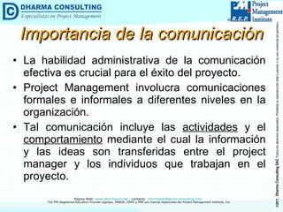 Importancia de la comunicación La habilidad administrativa de la comunicación efectiva es crucial para el éxito del proyecto. Project Management involucra comunicaciones formales e informales a diferentes niveles en la organización.  Tal comunicación incluye las  actividades  y el  comportamiento  mediante el cual la información y las ideas son transferidas entre el project manager y los individuos que trabajan en el proyecto. 