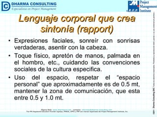Lenguaje corporal que crea sintonía (rapport) Expresiones faciales, sonreír con sonrisas verdaderas, asentir con la cabeza. Toque físico, apretón de manos, palmada en el hombro, etc., cuidando las convenciones sociales de la cultura especifica. Uso del espacio, respetar el “espacio personal” que aproximadamente es de 0.5 mt, mantener la zona de comunicación, que esta entre 0.5 y 1.0 mt. 