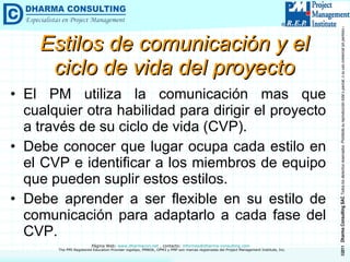 Estilos de comunicación y el ciclo de vida del proyecto El PM utiliza la comunicación mas que cualquier otra habilidad para dirigir el proyecto a través de su ciclo de vida (CVP). Debe conocer que lugar ocupa cada estilo en el CVP e identificar a los miembros de equipo que pueden suplir estos estilos. Debe aprender a ser flexible en su estilo de comunicación para adaptarlo a cada fase del CVP. 