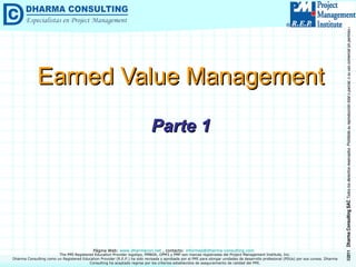 Earned Value Management Parte 1 Dharma Consulting como un Registered Education Provider (R.E.P.) ha sido revisada y aprobada por el PMI para otorgar unidades de desarrollo profesional (PDUs) por sus cursos. Dharma Consulting ha aceptado regirse por los criterios establecidos de aseguramiento de calidad del PMI. 