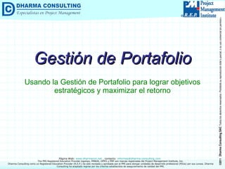 Gestión de Portafolio Usando la Gestión de Portafolio para lograr objetivos estratégicos y maximizar el retorno Dharma Consulting como un Registered Education Provider (R.E.P.) ha sido revisada y aprobada por el PMI para otorgar unidades de desarrollo profesional (PDUs) por sus cursos. Dharma Consulting ha aceptado regirse por los criterios establecidos de aseguramiento de calidad del PMI. 