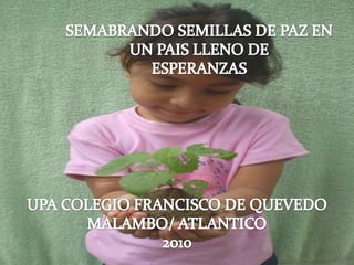 SEMABRANDO SEMILLAS DE PAZ EN UN PAIS LLENO DE ESPERANZAS UPA COLEGIO FRANCISCO DE QUEVEDO MALAMBO/ ATLANTICO 2010 