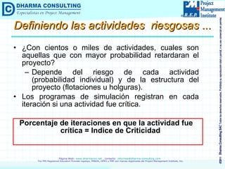 Definiendo las actividades  riesgosas ... ¿Con cientos o miles de actividades, cuales son aquellas que con mayor probabilidad retardaran el proyecto? Depende del riesgo de cada actividad (probabilidad individual) y de la estructura del proyecto (flotaciones u holguras). Los programas de simulación registran en cada iteración si una actividad fue crítica. Porcentaje de iteraciones en que la actividad fue crítica = Indice de Criticidad 