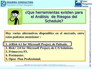 ¿Que herramientas existen para el Análisis  de Riesgos del Schedule? Hay varias alternativas disponibles en el mercado, entre estas podemos mencionar : 1. @Risk 4.1 for Microsoft Project, de Palisade. 2. Risk+ 2.0 for Microsoft Project, de C/S Solutions. 3. Primavera P3. 4. Pertmaster. 5. Open  Plan Professional. 