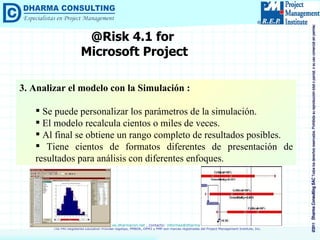 @Risk 4.1 for  Microsoft Project 3. Analizar el modelo con la Simulación : Se puede personalizar los parámetros de la simulación. El modelo recalcula cientos o miles de veces. Al final se obtiene un rango completo de resultados posibles. Tiene cientos de formatos diferentes de presentación de resultados para análisis con diferentes enfoques. 
