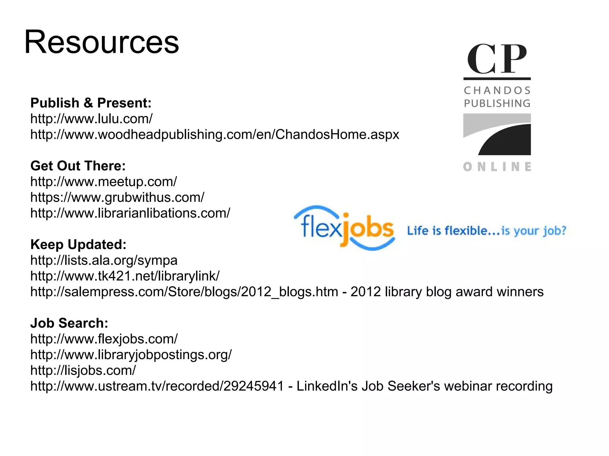Resources
Publish & Present:
http://www.lulu.com/
http://www.woodheadpublishing.com/en/ChandosHome.aspx

Get Out There:
http://www.meetup.com/
https://www.grubwithus.com/
http://www.librarianlibations.com/

Keep Updated:
http://lists.ala.org/sympa
http://www.tk421.net/librarylink/
http://salempress.com/Store/blogs/2012_blogs.htm - 2012 library blog award winners

Job Search:
http://www.flexjobs.com/
http://www.libraryjobpostings.org/
http://lisjobs.com/
http://www.ustream.tv/recorded/29245941 - LinkedIn's Job Seeker's webinar recording
 