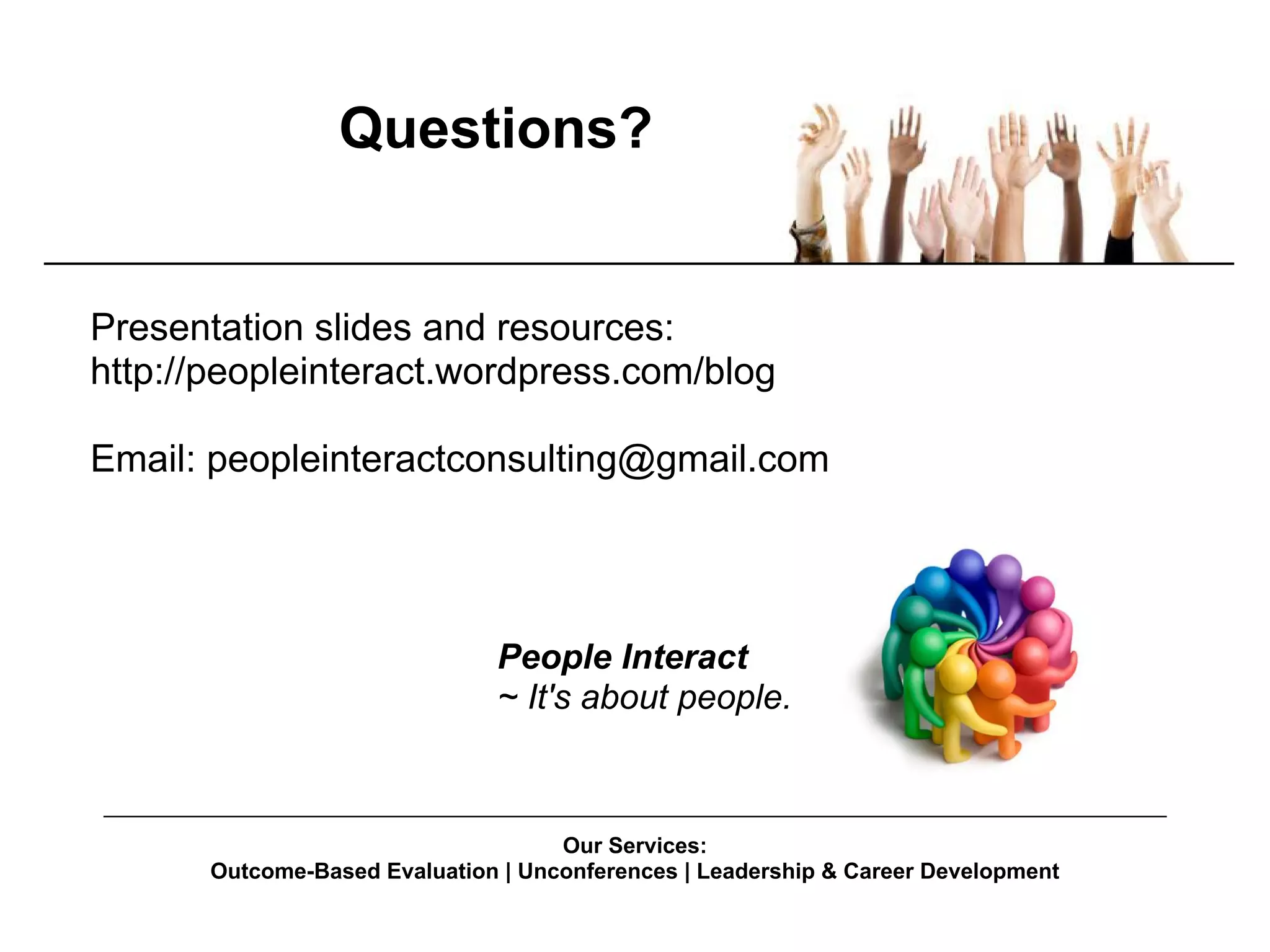 Questions?


Presentation slides and resources:
http://peopleinteract.wordpress.com/blog

Email: peopleinteractconsulting@gmail.com




                                People Interact
                                ~ It's about people.

______________________________________________________________________________________
                                      Our Services:
        Outcome-Based Evaluation | Unconferences | Leadership & Career Development
 