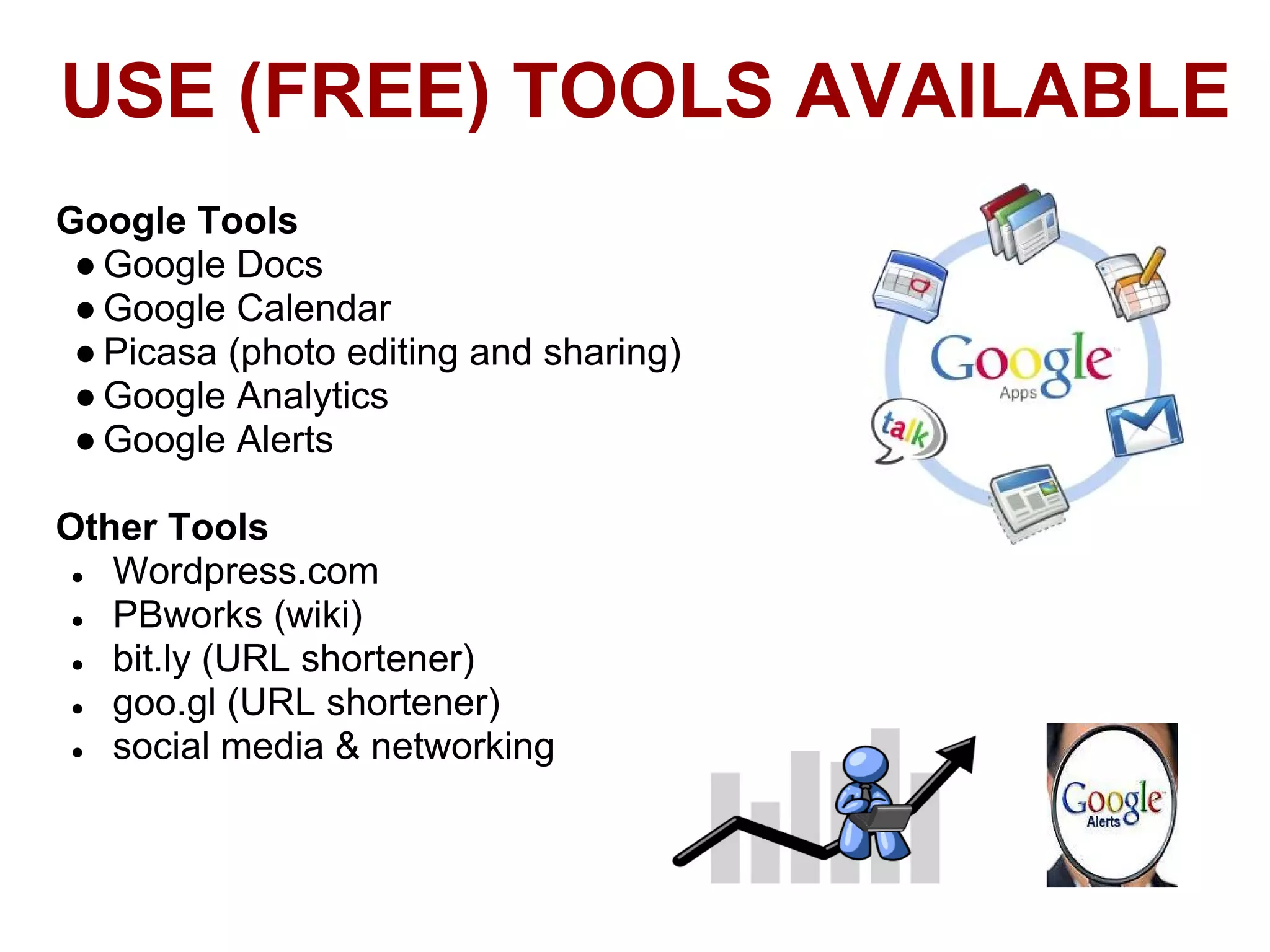 USE (FREE) TOOLS AVAILABLE
Google Tools
 ● Google Docs
 ● Google Calendar
 ● Picasa (photo editing and sharing)
 ● Google Analytics
 ● Google Alerts

Other Tools
 ● Wordpress.com
 ● PBworks (wiki)
 ● bit.ly (URL shortener)
 ● goo.gl (URL shortener)
 ● social media & networking
 