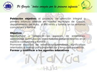 Pi Garzón “todos corazón por la primera infancia”Población objetivo: el proyecto de atención integral a primera infancia atiende en nuestro municipio de Garzón, departamento del Huila,  a 898 niñ@s y familias en los entornos comunitario y familiar.Objetivo:  Reestructurar y fortalecer los espacios de enseñanza- aprendizaje (estimulacion) para nuestros primeros infantes en el espacio comunitario y familiar.Promover espacios de enseñanza-aprendizaje, significativos orientados al trabajo por competencias y lenguajes expresivos.Formar y cualificar a los agentes educativos