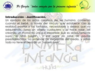 Pi Garzón “todos corazón por la primera infancia”Introducción - Justificación.Un ejemplo de los actos creativos del ser humano, comienza cuando el bebé, a través del vinculo que establece con la realidad exterior y las fantasías, necesidades y deseos que va adquiriendo, toma un objeto cualquiera y lo hace volar, allí creando un momento único e irrepetible que es absolutamente suyo, “el niñ@ juega”,  y ese jugar no sabe de pautas preestablecidas, no entiende de exigencias del medio, y sobre todo no tiene el peso de un "hacerlo bien".