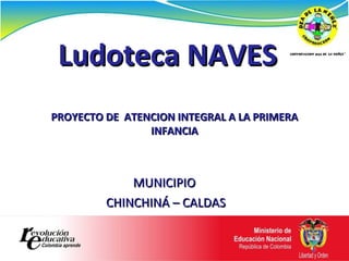 Ludoteca NAVES MUNICIPIO  CHINCHINÁ – CALDAS PROYECTO DE  ATENCION INTEGRAL A LA PRIMERA INFANCIA 