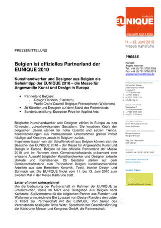 PRESSEMITTEILUNG
                                                                         PRESSE
                                                                         Kontakt:
Belgien ist offizielles Partnerland der                                  Angela Hammer
                                                                         Tel.: +49 (0) 721-3720-2305
EUNIQUE 2010                                                             Fax: +49 (0) 721-3720-2319
                                                                         angela.hammer@kmkg.de

Kunsthandwerker und Designer aus Belgien als
Geheimtipp der EUNIQUE 2010 – die Messe für
Angewandte Kunst und Design in Europa

   •   Partnerland Belgien:
          - Design Flanders (Flandern)
          - World Crafts Council Belgique Francophone (Wallonien)
   •   26 Künstler und Designer auf dem Stand des Partnerlands
   •   Sonderausstellung: European Prize for Applied Arts


Belgische Kunsthandwerker und Designer zählen in Europa zu den
führenden, zukunftsweisenden Gestaltern. Die kreativen Köpfe der
belgischen Szene stehen für hohe Qualität und setzen Trends.
Kreativabteilungen aus internationalen Unternehmen greifen immer
häufiger auf Kreatives „made in Belgium“ zurück.
Inspirieren lassen von der Schaffenskraft aus Belgien können sich die
Besucher der EUNIQUE 2010 – der Messe für Angewandte Kunst und
Design in Europa: Belgien ist das offizielle Partnerland der Messe
2010 und im Rahmen eines Gemeinschaftsstands präsentiert eine
erlesene Auswahl belgischer Kunsthandwerker und Designer aktuelle
Unikate und Kleinstserien. 26 Gestalter stellen auf dem
Gemeinschaftsstand zum Partnerland Belgien kunsthandwerkliche
Arbeiten aus den Bereichen Keramik, Textil, Interior Design und
Schmuck vor. Die EUNIQUE findet vom 11. bis 13. Juni 2010 zum
zweiten Mal in der Messe Karlsruhe statt.

Letter of Intent unterzeichnet
Um die Bedeutung der Partnerschaft im Rahmen der EUNIQUE zu
unterstreichen, reiste im März eine Delegation aus Belgien nach
Karlsruhe. Stellvertretend für die belgischen Partner aus Flandern und
Wallonien unterzeichnete Bie Luyssart von Design Flanders den Letter
of Intent zur Partnerschaft mit der EUNIQUE. Von Seiten des
Veranstalters besiegelte Britta Wirtz, Sprecherin der Geschäftsführung
der Karlsruher Messe- und Kongress-GmbH, die Partnerschaft.
 