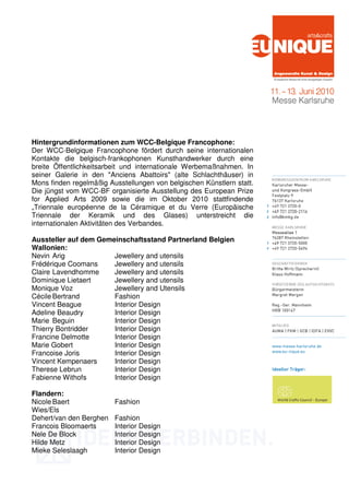 Hintergrundinformationen zum WCC-Belgique Francophone:
Der WCC-Belgique Francophone fördert durch seine internationalen
Kontakte die belgisch-frankophonen Kunsthandwerker durch eine
breite Öffentlichkeitsarbeit und internationale Werbemaßnahmen. In
seiner Galerie in den "Anciens Abattoirs" (alte Schlachthäuser) in
Mons finden regelmäßig Ausstellungen von belgischen Künstlern statt.
Die jüngst vom WCC-BF organisierte Ausstellung des European Prize
for Applied Arts 2009 sowie die im Oktober 2010 stattfindende
„Triennale européenne de la Céramique et du Verre (Europäische
Triennale der Keramik und des Glases) unterstreicht die
internationalen Aktivitäten des Verbandes.

Aussteller auf dem Gemeinschaftsstand Partnerland Belgien
Wallonien:
Nevin Arig             Jewellery and utensils
Frédérique Coomans     Jewellery and utensils
Claire Lavendhomme     Jewellery and utensils
Dominique Lietaert     Jewellery and utensils
Monique Voz            Jewellery and Utensils
Cécile Bertrand        Fashion
Vincent Beague         Interior Design
Adeline Beaudry        Interior Design
Marie Beguin           Interior Design
Thierry Bontridder     Interior Design
Francine Delmotte      Interior Design
Marie Gobert           Interior Design
Francoise Joris        Interior Design
Vincent Kempenaers     Interior Design
Therese Lebrun         Interior Design
Fabienne Withofs       Interior Design

Flandern:
Nicole Baert             Fashion
Wies/Els
Dehert/van den Berghen   Fashion
Francois Bloomaerts      Interior Design
Nele De Block            Interior Design
Hilde Metz               Interior Design
Mieke Seleslaagh         Interior Design
 