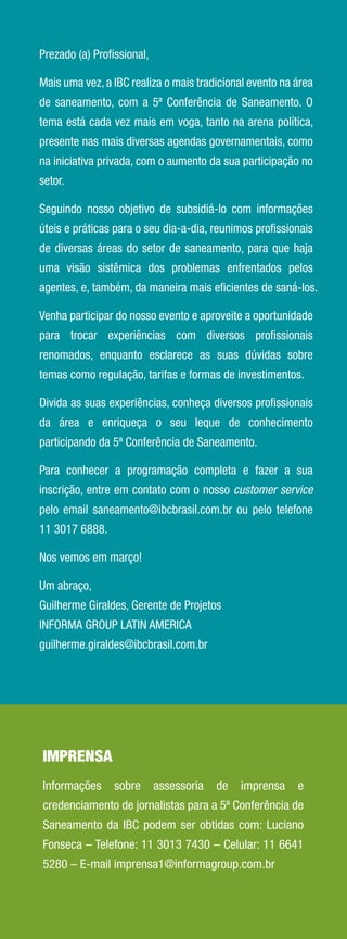 Prezado (a) Proﬁssional,

Mais uma vez, a IBC realiza o mais tradicional evento na área
de saneamento, com a 5ª Conferência de Saneamento. O
tema está cada vez mais em voga, tanto na arena política,
presente nas mais diversas agendas governamentais, como
na iniciativa privada, com o aumento da sua participação no
setor.

Seguindo nosso objetivo de subsidiá-lo com informações
úteis e práticas para o seu dia-a-dia, reunimos proﬁssionais
de diversas áreas do setor de saneamento, para que haja
uma visão sistêmica dos problemas enfrentados pelos
agentes, e, também, da maneira mais eﬁcientes de saná-los.

Venha participar do nosso evento e aproveite a oportunidade
para trocar experiências com diversos proﬁssionais
renomados, enquanto esclarece as suas dúvidas sobre
temas como regulação, tarifas e formas de investimentos.

Divida as suas experiências, conheça diversos proﬁssionais
da área e enriqueça o seu leque de conhecimento
participando da 5ª Conferência de Saneamento.

Para conhecer a programação completa e fazer a sua
inscrição, entre em contato com o nosso customer service
pelo email saneamento@ibcbrasil.com.br ou pelo telefone
11 3017 6888.

Nos vemos em março!

Um abraço,
Guilherme Giraldes, Gerente de Projetos
INFORMA GROUP LATIN AMERICA
guilherme.giraldes@ibcbrasil.com.br




IMPRENSA
Informações     sobre      assessoria   de   imprensa    e
credenciamento de jornalistas para a 5ª Conferência de
Saneamento da IBC podem ser obtidas com: Luciano
Fonseca – Telefone: 11 3013 7430 – Celular: 11 6641
5280 – E-mail imprensa1@informagroup.com.br
 