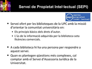 Servei de Propietat Intel·lectual (SEPI)Servei ofert per les biblioteques de la UPC amb la missió d’orientar la comunitat universitària en:Els principis bàsics dels drets d’autor.L’ús de la informació adquirida per la biblioteca sota llicències comercials.A cada biblioteca hi ha una persona per respondre a aquest servei.Quan es plantegen qüestions més complexes, cal comptar amb el Servei d’Assessoria Jurídica de la Universitat.