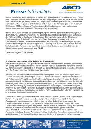 www.arcd.de


      Presse-Information
nutzen können. Als weitere Zielgruppen nennt der Zwischenbericht Personen, die einen Zweit-
oder Drittwagen besitzen und mit keinem der Fahrzeuge täglich mehr als 100 Kilometer fahren,
oder Personen, die gar keinen Bedarf für Langenstreckenfahrzeuge haben. Ein Massenmarkt
sieht nach Auffassung des ARCD allerdings anders aus. In Deutschland gab es am 1. Januar
2010 genau 1588 zugelassene Vollelektroautos, bis Oktober wurden nach Auskunft des
Kraftfahrtbundesamtes (KBA) 408 Elektroautos neu zugelassen.

Bereits im Frühjahr erwartet die Bundesregierung den zweiten Bericht mit Empfehlungen für
den Aufbau von Ladeinfrastruktur und für geeignete Rahmenbedingungen bei der Einführung
der Elektromobilität in Deutschland. Spätestens dann wird die Frage, ob der Staat in der
Einführungsphase Prämien für den Kauf von Elektrofahrzeugen ausloben soll, neue
Diskussionen auslösen. Im aktuellen Bericht steht der Vorschlag, die Bundesregierung solle
Elektroautos künftig noch stärker mit gezielter Förderung zum Durchbruch verhelfen. Sowohl
Verkehrsminister Ramsauer als auch Wirtschaftsminister Brüderle schließen Prämien für
Käufer bislang jedoch kategorisch aus. ARCD

Diese Meldung hat 3.166 Zeichen.



EU-Gremien beschließen mehr Rechte für Busreisende
Bad Windsheim (ARCD) – Die gute Nachricht zuerst: Fernbusreisende innerhalb der EU erhal-
ten künftig mehr Verbraucherrechte. Darauf einigten sich das Europäische Parlament und die
EU-Kommission am 1. Dezember in Brüssel. Die schlechte Nachricht: Die neuen Regeln gelten
nicht für Busfernreisen bis 250 Kilometer Wegstrecke.

Ab dem Jahr 2012 müssen Busbetreiber ihren Passagieren schon ab Verspätungen von 90
Minuten Proviant und Erfrischungen anbieten, sofern die Reise mindestens drei Stunden dau-
ert. Falls durch die Verspätung eine Hotelübernachtung notwendig wird, muss der Betreiber
auch die Kosten für die Übernachtung mit bis zu 80 Euro pro Nacht übernehmen. Den betroffe-
nen Fahrgästen muss der Busunternehmer die Fortsetzung der Reise, die Weiterbeförderung
oder eine Entschädigung anbieten. Ist eine Weiterfahrt nicht möglich, haben die Passagiere
Anspruch auf den halben Reisepreis zusätzlich zu der Entschädigung. Kommt es unterwegs zu
einer Panne, muss der Busbetreiber ein anderes Fahrzeug bereitstellen oder den Transport zu
einem neuen Wartepunkt organisieren.

Der deutsche EU-Abgeordnete Michael Cramer von der Fraktion Grüne/EFA im Europäischen
Parlament zeigt sich von der neuen Regelung enttäuscht: Ein wirksamer Schutz der
Passagiere im europäischen Busverkehr werde vor allem dadurch verhindert, dass die
Fahrgastrechte erst bei einer Entfernung ab 250 Kilometer gelten sollen – unterhalb dieser
Distanz seien die Buspassagiere weitgehend rechtlos. Damit würden auch künftig während der
meisten Busfahrten in Europa keine umfassenden Fahrgastrechte gelten. Vor allem
Deutschland habe im Verkehrsministerrat die Interessen der Unternehmen über die der
Fahrgäste gestellt, so Cramer. Als weiterer Kritikpunkt gilt, dass Menschen mit eingeschränkter
Mobilität keinen Anspruch auf Mobilitätshilfen oder ähnliche Unterstützung im Fernreisebus


                                                                           Auto- und Reiseclub Deutschland
                                                                           91427 Bad Windsheim
                                                                           Telefon 0 98 41/4 09-182
                                                                           presse@arcd.de
                                                                           www.arcd.de/presse
 
