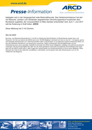 www.arcd.de


        Presse-Information
beklagten sich in der Vergangenheit viele Motorradfreunde. Das Verkehrsministerium hat den
mit Ressorts, Ländern und Verbänden abgestimmten Verordnungsentwurf inzwischen dem
Bundesrat zugeleitet, der voraussichtlich im März darüber entscheiden wird. Zum 1. Juni 2011
soll die Änderung in Kraft treten. ARCD

Diese Meldung hat 2.143 Zeichen.


Über den ARCD

Der Auto- und Reiseclub Deutschland e.V. mit Sitz im fränkischen Bad Windsheim ist Deutschlands einziger Auto- und
Reiseclub. Von hier aus betreut der ARCD seine rund 100.000 Mitglieder individuell und rund um die Uhr – mit eigener, perma-
nent besetzter Notrufzentrale und 1.400 Pannenhelfern allein in Deutschland. Im europäischen Ausland arbeitet der ARCD mit
den dort etablierten Assisteuren und Versicherern zusammen. Neben umfassenden Schutzbriefleistungen und der
Unterstützung durch einen speziellen Clubhilfe-Fonds bietet der ARCD seinen Mitgliedern vielfältige und exklusive touristische
Leistungen. Als Gründungsmitglied des 2007 aus der Taufe gehobenen Verbundes Europäischer Automobilclubs EAC enga-
giert sich der ARCD zudem aktiv in allen Fragen der Verkehrspolitik und Verkehrssicherheit im Sinne seiner Mitglieder. Diese
informiert der Club mit der Zeitschrift „Auto&Reise“ unterhaltsam und kompetent über alles Wissenswerte rund um die
Titelthemen des Magazins.




                                                                                                   Auto- und Reiseclub Deutschland
                                                                                                   91427 Bad Windsheim
                                                                                                   Telefon 0 98 41/4 09-182
                                                                                                   presse@arcd.de
                                                                                                   www.arcd.de/presse
 