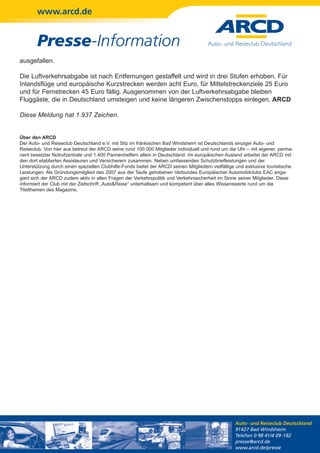 www.arcd.de


        Presse-Information
ausgefallen.

Die Luftverkehrsabgabe ist nach Entfernungen gestaffelt und wird in drei Stufen erhoben. Für
Inlandsflüge und europäische Kurzstrecken werden acht Euro, für Mittelstreckenziele 25 Euro
und für Fernstrecken 45 Euro fällig. Ausgenommen von der Luftverkehrsabgabe bleiben
Fluggäste, die in Deutschland umsteigen und keine längeren Zwischenstopps einlegen. ARCD

Diese Meldung hat 1.937 Zeichen.


Über den ARCD
Der Auto- und Reiseclub Deutschland e.V. mit Sitz im fränkischen Bad Windsheim ist Deutschlands einziger Auto- und
Reiseclub. Von hier aus betreut der ARCD seine rund 100.000 Mitglieder individuell und rund um die Uhr – mit eigener, perma-
nent besetzter Notrufzentrale und 1.400 Pannenhelfern allein in Deutschland. Im europäischen Ausland arbeitet der ARCD mit
den dort etablierten Assisteuren und Versicherern zusammen. Neben umfassenden Schutzbriefleistungen und der
Unterstützung durch einen speziellen Clubhilfe-Fonds bietet der ARCD seinen Mitgliedern vielfältige und exklusive touristische
Leistungen. Als Gründungsmitglied des 2007 aus der Taufe gehobenen Verbundes Europäischer Automobilclubs EAC enga-
giert sich der ARCD zudem aktiv in allen Fragen der Verkehrspolitik und Verkehrssicherheit im Sinne seiner Mitglieder. Diese
informiert der Club mit der Zeitschrift „Auto&Reise“ unterhaltsam und kompetent über alles Wissenswerte rund um die
Titelthemen des Magazins.




                                                                                                   Auto- und Reiseclub Deutschland
                                                                                                   91427 Bad Windsheim
                                                                                                   Telefon 0 98 41/4 09-182
                                                                                                   presse@arcd.de
                                                                                                   www.arcd.de/presse
 