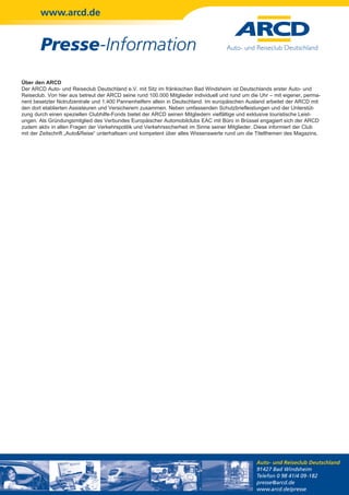 www.arcd.de


        Presse-Information
Über den ARCD
Der ARCD Auto- und Reiseclub Deutschland e.V. mit Sitz im fränkischen Bad Windsheim ist Deutschlands erster Auto- und
Reiseclub. Von hier aus betreut der ARCD seine rund 100.000 Mitglieder individuell und rund um die Uhr – mit eigener, perma-
nent besetzter Notrufzentrale und 1.400 Pannenhelfern allein in Deutschland. Im europäischen Ausland arbeitet der ARCD mit
den dort etablierten Assisteuren und Versicherern zusammen. Neben umfassenden Schutzbriefleistungen und der Unterstüt-
zung durch einen speziellen Clubhilfe-Fonds bietet der ARCD seinen Mitgliedern vielfältige und exklusive touristische Leist-
ungen. Als Gründungsmitglied des Verbundes Europäischer Automobilclubs EAC mit Büro in Brüssel engagiert sich der ARCD
zudem aktiv in allen Fragen der Verkehrspolitik und Verkehrssicherheit im Sinne seiner Mitglieder. Diese informiert der Club
mit der Zeitschrift „Auto&Reise“ unterhaltsam und kompetent über alles Wissenswerte rund um die Titelthemen des Magazins.




                                                                                                 Auto- und Reiseclub Deutschland
                                                                                                 91427 Bad Windsheim
                                                                                                 Telefon 0 98 41/4 09-182
                                                                                                 presse@arcd.de
                                                                                                 www.arcd.de/presse
 