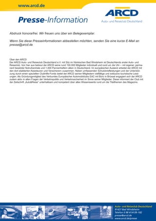 www.arcd.de


        Presse-Information
Abdruck honorarfrei. Wir freuen uns über ein Belegexemplar.

Wenn Sie diese Presseinformationen abbestellen möchten, senden Sie eine kurze E-Mail an
presse@arcd.de



Über den ARCD
Der ARCD Auto- und Reiseclub Deutschland e.V. mit Sitz im fränkischen Bad Windsheim ist Deutschlands erster Auto- und
Reiseclub. Von hier aus betreut der ARCD seine rund 100.000 Mitglieder individuell und rund um die Uhr – mit eigener, perma-
nent besetzter Notrufzentrale und 1.400 Pannenhelfern allein in Deutschland. Im europäischen Ausland arbeitet der ARCD mit
den dort etablierten Assisteuren und Versicherern zusammen. Neben umfassenden Schutzbriefleistungen und der Unterstüt-
zung durch einen speziellen Clubhilfe-Fonds bietet der ARCD seinen Mitgliedern vielfältige und exklusive touristische Leist-
ungen. Als Gründungsmitglied des Verbundes Europäischer Automobilclubs EAC mit Büro in Brüssel engagiert sich der ARCD
zudem aktiv in allen Fragen der Verkehrspolitik und Verkehrssicherheit im Sinne seiner Mitglieder. Diese informiert der Club mit
der Zeitschrift „Auto&Reise“ unterhaltsam und kompetent über alles Wissenswerte rund um die Titelthemen des Magazins.




                                                                                                    Auto- und Reiseclub Deutschland
                                                                                                    91427 Bad Windsheim
                                                                                                    Telefon 0 98 41/4 09-182
                                                                                                    presse@arcd.de
                                                                                                    www.arcd.de/presse
 