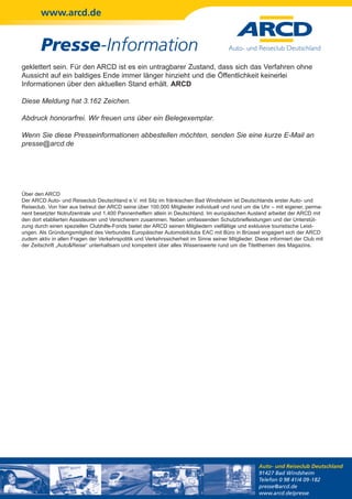 www.arcd.de


        Presse-Information
geklettert sein. Für den ARCD ist es ein untragbarer Zustand, dass sich das Verfahren ohne
Aussicht auf ein baldiges Ende immer länger hinzieht und die Öffentlichkeit keinerlei
Informationen über den aktuellen Stand erhält. ARCD

Diese Meldung hat 3.162 Zeichen.

Abdruck honorarfrei. Wir freuen uns über ein Belegexemplar.

Wenn Sie diese Presseinformationen abbestellen möchten, senden Sie eine kurze E-Mail an
presse@arcd.de




Über den ARCD
Der ARCD Auto- und Reiseclub Deutschland e.V. mit Sitz im fränkischen Bad Windsheim ist Deutschlands erster Auto- und
Reiseclub. Von hier aus betreut der ARCD seine über 100.000 Mitglieder individuell und rund um die Uhr – mit eigener, perma-
nent besetzter Notrufzentrale und 1.400 Pannenhelfern allein in Deutschland. Im europäischen Ausland arbeitet der ARCD mit
den dort etablierten Assisteuren und Versicherern zusammen. Neben umfassenden Schutzbriefleistungen und der Unterstüt-
zung durch einen speziellen Clubhilfe-Fonds bietet der ARCD seinen Mitgliedern vielfältige und exklusive touristische Leist-
ungen. Als Gründungsmitglied des Verbundes Europäischer Automobilclubs EAC mit Büro in Brüssel engagiert sich der ARCD
zudem aktiv in allen Fragen der Verkehrspolitik und Verkehrssicherheit im Sinne seiner Mitglieder. Diese informiert der Club mit
der Zeitschrift „Auto&Reise“ unterhaltsam und kompetent über alles Wissenswerte rund um die Titelthemen des Magazins.




                                                                                                    Auto- und Reiseclub Deutschland
                                                                                                    91427 Bad Windsheim
                                                                                                    Telefon 0 98 41/4 09-182
                                                                                                    presse@arcd.de
                                                                                                    www.arcd.de/presse
 