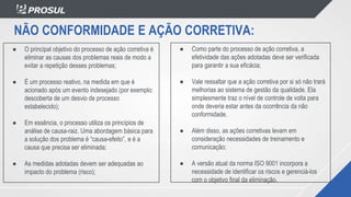 NÃO CONFORMIDADE E AÇÃO CORRETIVA:
● O principal objetivo do processo de ação corretiva é
eliminar as causas dos problemas reais de modo a
evitar a repetição desses problemas;
● É um processo reativo, na medida em que é
acionado após um evento indesejado (por exemplo:
descoberta de um desvio de processo
estabelecido);
● Em essência, o processo utiliza os princípios de
análise de causa-raiz. Uma abordagem básica para
a solução dos problema é “causa-efeito”, e é a
causa que precisa ser eliminada;
● As medidas adotadas devem ser adequadas ao
impacto do problema (risco);
● Como parte do processo de ação corretiva, a
efetividade das ações adotadas deve ser verificada
para garantir a sua eficácia;
● Vale ressaltar que a ação corretiva por si só não trará
melhorias ao sistema de gestão da qualidade. Ela
simplesmente traz o nível de controle de volta para
onde deveria estar antes da ocorrência da não
conformidade.
● Além disso, as ações corretivas levam em
consideração necessidades de treinamento e
comunicação;
● A versão atual da norma ISO 9001 incorpora a
necessidade de identificar os riscos e gerenciá-los
com o objetivo final da eliminação.
 