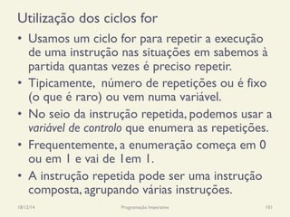 Utilização dos ciclos for
•  Usamos um ciclo for para repetir a execução
de uma instrução nas situações em sabemos à
partida quantas vezes é preciso repetir.
•  Tipicamente, número de repetições ou é fixo
(o que é raro) ou vem numa variável.
•  No seio da instrução repetida, podemos usar a
variável de controlo que enumera as repetições.
•  Frequentemente, a enumeração começa em 0
ou em 1 e vai de 1em 1.
•  A instrução repetida pode ser uma instrução
composta, agrupando várias instruções.
18/12/14 Programação Imperativa 101
 