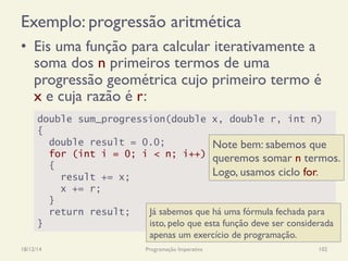 Exemplo: progressão aritmética
18/12/14 Programação Imperativa 102
•  Eis uma função para calcular iterativamente a
soma dos n primeiros termos de uma
progressão geométrica cujo primeiro termo é
x e cuja razão é r:
double sum_progression(double x, double r, int n)
{
double result = 0.0;
for (int i = 0; i < n; i++)
{
result += x;
x += r;
}
return result;
}
Já sabemos que há uma fórmula fechada para
isto, pelo que esta função deve ser considerada
apenas um exercício de programação.
Note bem: sabemos que
queremos somar n termos.
Logo, usamos ciclo for.
 
