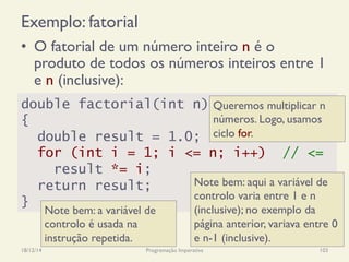Exemplo: fatorial
18/12/14 Programação Imperativa 103
•  O fatorial de um número inteiro n é o
produto de todos os números inteiros entre 1
e n (inclusive):
double factorial(int n)
{
double result = 1.0;
for (int i = 1; i <= n; i++) // <=
result *= i;
return result;
}
Note bem: aqui a variável de
controlo varia entre 1 e n
(inclusive); no exemplo da
página anterior, variava entre 0
e n-1 (inclusive).
Queremos multiplicar n
números. Logo, usamos
ciclo for.
Note bem: a variável de
controlo é usada na
instrução repetida.
 