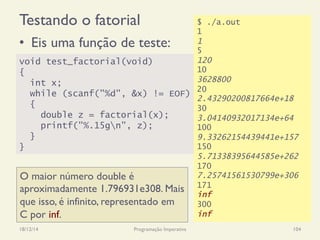 Testando o fatorial
18/12/14 Programação Imperativa 104
•  Eis uma função de teste:
void test_factorial(void)
{
int x;
while (scanf("%d", &x) != EOF)
{
double z = factorial(x);
printf("%.15gn", z);
}
}
$ ./a.out
1
1
5
120
10
3628800
20
2.43290200817664e+18
30
3.04140932017134e+64
100
9.33262154439441e+157
150
5.71338395644585e+262
170
7.25741561530799e+306
171
inf
300
inf
O maior número double é
aproximadamente 1.796931e308. Mais
que isso, é infinito, representado em
C por inf.
 