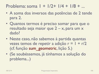 Problema: soma 1 + 1/2+ 1/4 + 1/8 + ...
18/12/14 Programação Imperativa 105
•  A soma dos inversos das potências de 2 tende
para 2.
•  Quantos termos é preciso somar para que o
resultado seja maior que 2 – x, para um x
dado?
•  Neste caso, não sabemos à partida quantas
vezes temos de repetir a adição r = 1 + r/2
(cf. função sum_geometric, lição 5.)
•  (Se soubéssemos, já tínhamos a solução do
problema...)
 