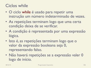 Ciclos while
•  O ciclo while é usado para repetir uma
instrução um número indeterminado de vezes.
•  As repetições terminam logo que uma certa
condição deixa de se verificar.
•  A condição é representada por uma expressão
lógica.
•  Isto é, as repetições terminam logo que o
valor da expressão booleana seja 0,
representando falso.
•  Não haverá repetições se a expressão valer 0
logo de início.
18/12/14 Programação Imperativa 106
 