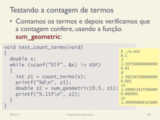 Testando a contagem de termos
•  Contamos os termos e depois verificamos que
a contagem confere, usando a função
sum_geometric:
18/12/14 Programação Imperativa 108
void test_count_terms(void)
{
double x;
while (scanf("%lf", &x) != EOF)
{
int z1 = count_terms(x);
printf("%dn", z1);
double z2 = sum_geometric(0.5, z1);
printf("%.15fn", z2);
}
}
$ ./a.out
0.1
5
1.937500000000000
0.01
8
1.992187500000000
0.001
11
1.999023437500000
0.000001
21
1.999999046325684
 