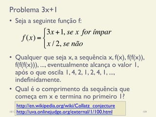 Problema 3x+1
•  Seja a seguinte função f:
•  Qualquer que seja x, a sequência x, f(x), f(f(x)),
f(f(f(x))), ..., eventualmente alcança o valor 1,
após o que oscila 1, 4, 2, 1, 2, 4, 1, ...,
indefinidamente.
•  Qual é o comprimento da sequência que
começa em x e termina no primeiro 1?
18/12/14 Programação Imperativa 109
f (x) =
3x +1, se x for ímpar
x / 2, se não
!
"
#
http://en.wikipedia.org/wiki/Collatz_conjecture
http://uva.onlinejudge.org/external/1/100.html
 