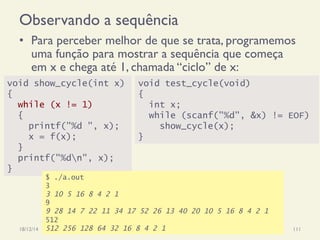 Observando a sequência
•  Para perceber melhor de que se trata, programemos
uma função para mostrar a sequência que começa
em x e chega até 1, chamada “ciclo” de x:
18/12/14 Programação Imperativa 111
void show_cycle(int x)
{
while (x != 1)
{
printf("%d ", x);
x = f(x);
}
printf("%dn", x);
}
void test_cycle(void)
{
int x;
while (scanf("%d", &x) != EOF)
show_cycle(x);
}
$ ./a.out
3
3 10 5 16 8 4 2 1
9
9 28 14 7 22 11 34 17 52 26 13 40 20 10 5 16 8 4 2 1
512
512 256 128 64 32 16 8 4 2 1
 