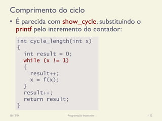 Comprimento do ciclo
•  É parecida com show_cycle, substituindo o
printf pelo incremento do contador:
18/12/14 Programação Imperativa 112
int cycle_length(int x)
{
int result = 0;
while (x != 1)
{
result++;
x = f(x);
}
result++;
return result;
}
 