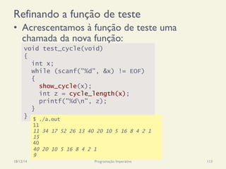 Refinando a função de teste
•  Acrescentamos à função de teste uma
chamada da nova função:
18/12/14 Programação Imperativa 113
void test_cycle(void)
{
int x;
while (scanf("%d", &x) != EOF)
{
show_cycle(x);
int z = cycle_length(x);
printf("%dn", z);
}
} $ ./a.out
11
11 34 17 52 26 13 40 20 10 5 16 8 4 2 1
15
40
40 20 10 5 16 8 4 2 1
9
 